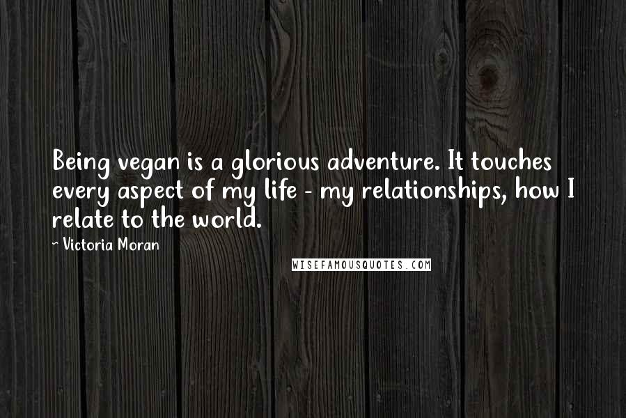 Victoria Moran Quotes: Being vegan is a glorious adventure. It touches every aspect of my life - my relationships, how I relate to the world.