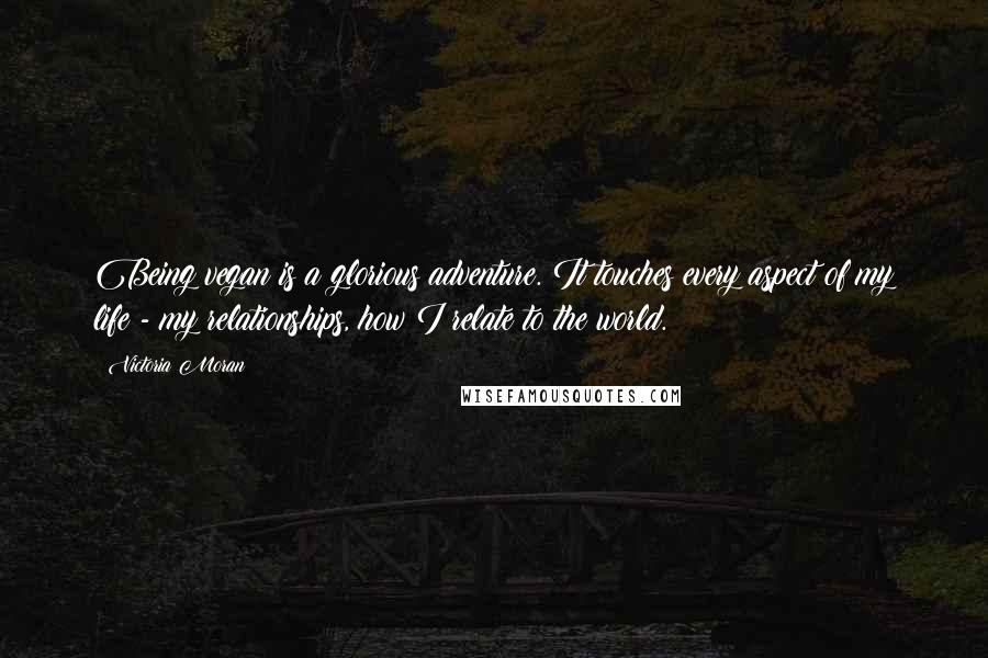 Victoria Moran Quotes: Being vegan is a glorious adventure. It touches every aspect of my life - my relationships, how I relate to the world.