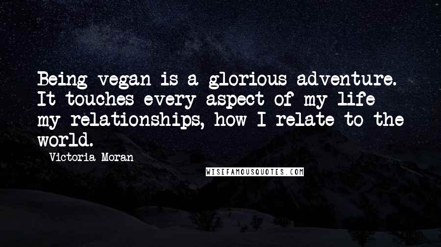 Victoria Moran Quotes: Being vegan is a glorious adventure. It touches every aspect of my life - my relationships, how I relate to the world.