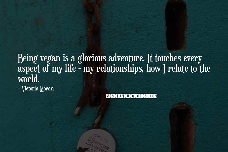 Victoria Moran Quotes: Being vegan is a glorious adventure. It touches every aspect of my life - my relationships, how I relate to the world.