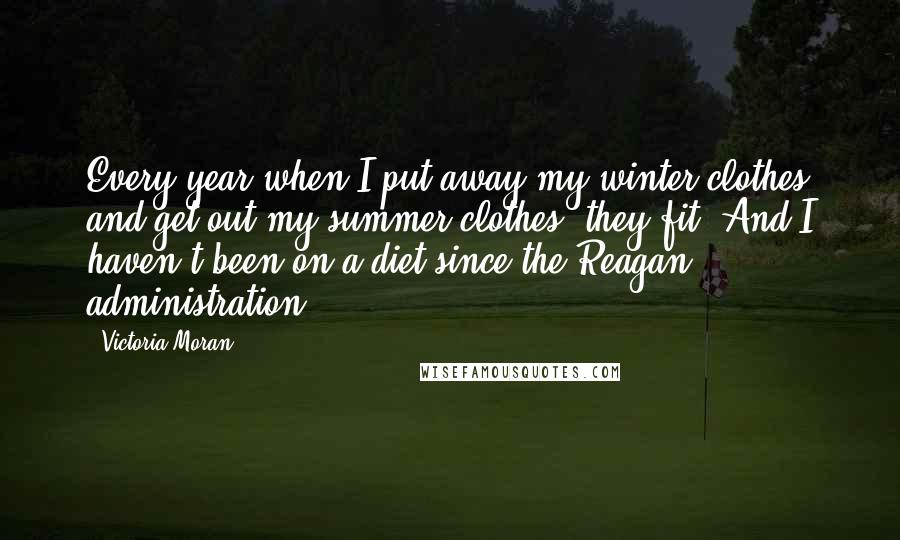 Victoria Moran Quotes: Every year when I put away my winter clothes and get out my summer clothes, they fit. And I haven't been on a diet since the Reagan administration.