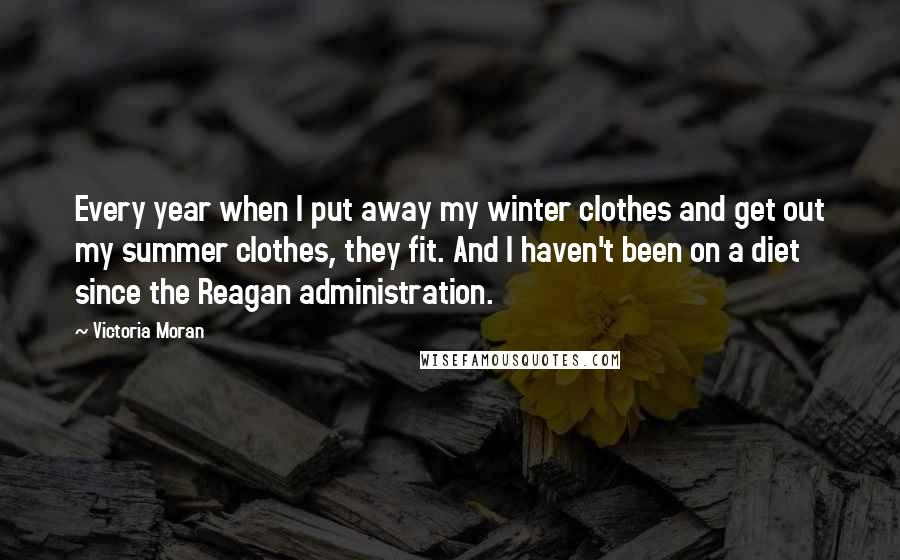 Victoria Moran Quotes: Every year when I put away my winter clothes and get out my summer clothes, they fit. And I haven't been on a diet since the Reagan administration.
