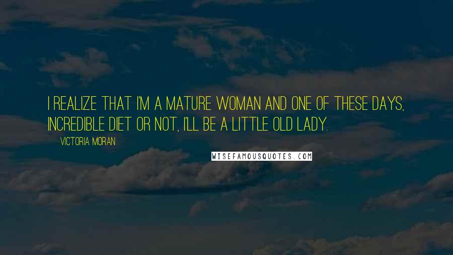 Victoria Moran Quotes: I realize that I'm a mature woman and one of these days, incredible diet or not, I'll be a little old lady.