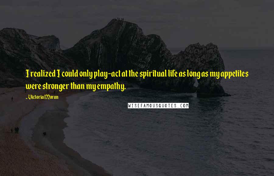 Victoria Moran Quotes: I realized I could only play-act at the spiritual life as long as my appetites were stronger than my empathy.