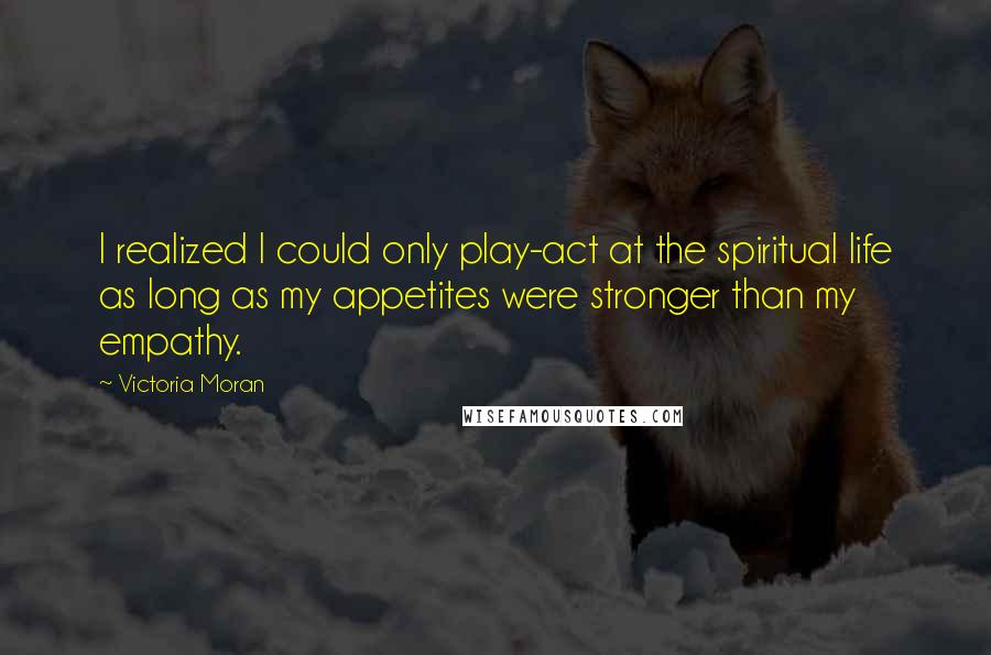 Victoria Moran Quotes: I realized I could only play-act at the spiritual life as long as my appetites were stronger than my empathy.