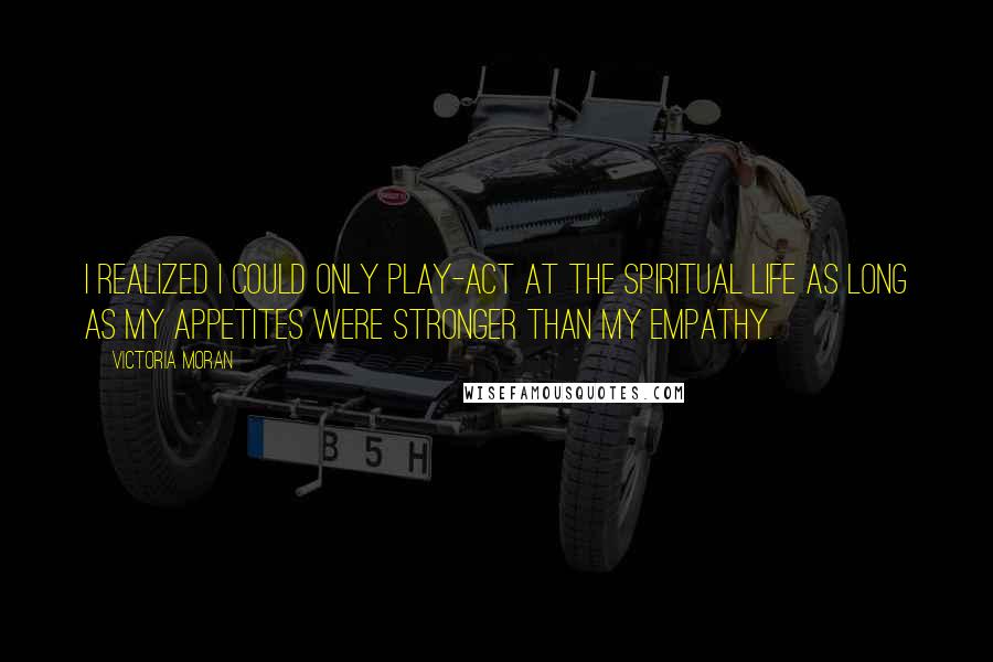 Victoria Moran Quotes: I realized I could only play-act at the spiritual life as long as my appetites were stronger than my empathy.