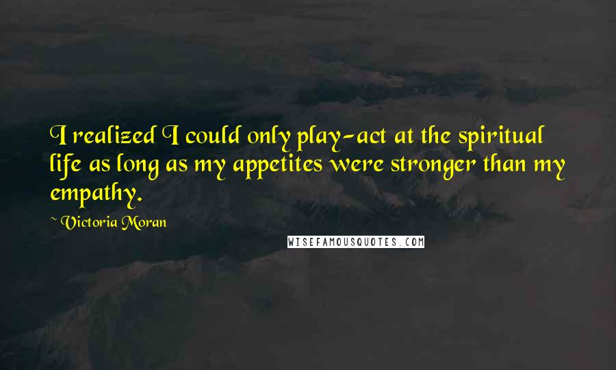 Victoria Moran Quotes: I realized I could only play-act at the spiritual life as long as my appetites were stronger than my empathy.