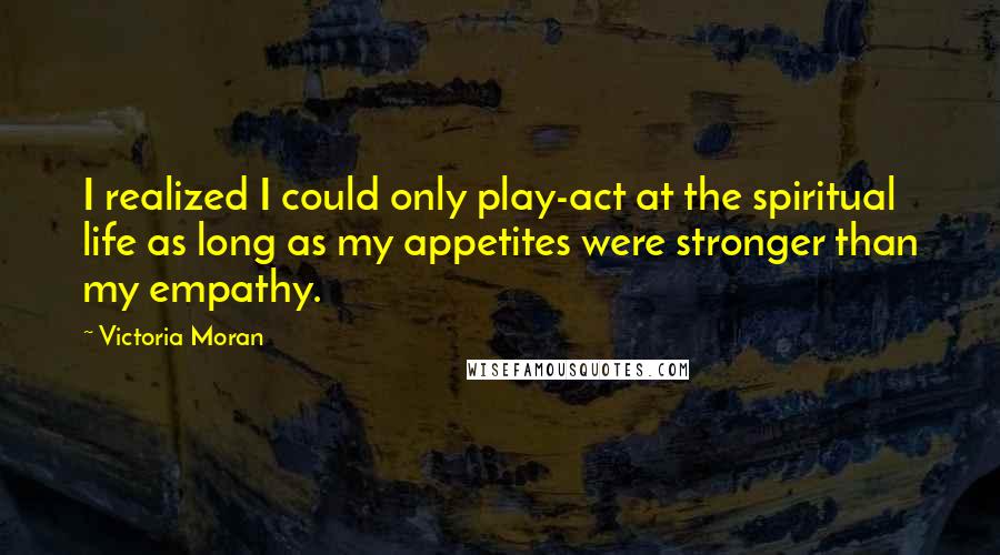 Victoria Moran Quotes: I realized I could only play-act at the spiritual life as long as my appetites were stronger than my empathy.