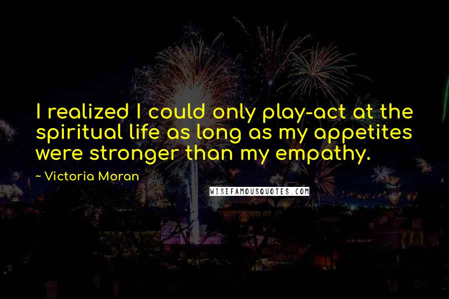 Victoria Moran Quotes: I realized I could only play-act at the spiritual life as long as my appetites were stronger than my empathy.