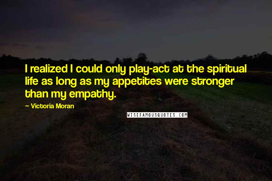 Victoria Moran Quotes: I realized I could only play-act at the spiritual life as long as my appetites were stronger than my empathy.