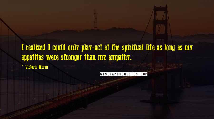 Victoria Moran Quotes: I realized I could only play-act at the spiritual life as long as my appetites were stronger than my empathy.