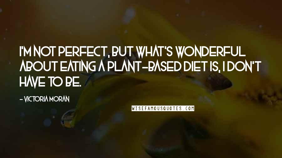 Victoria Moran Quotes: I'm not perfect, but what's wonderful about eating a plant-based diet is, I don't have to be.