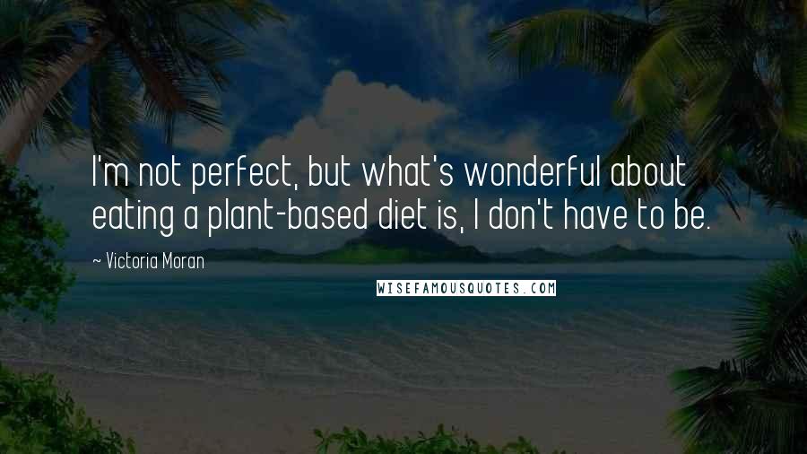 Victoria Moran Quotes: I'm not perfect, but what's wonderful about eating a plant-based diet is, I don't have to be.