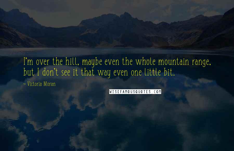 Victoria Moran Quotes: I'm over the hill, maybe even the whole mountain range, but I don't see it that way even one little bit.