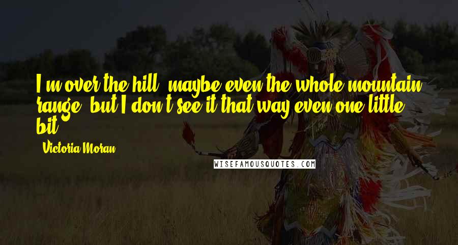 Victoria Moran Quotes: I'm over the hill, maybe even the whole mountain range, but I don't see it that way even one little bit.