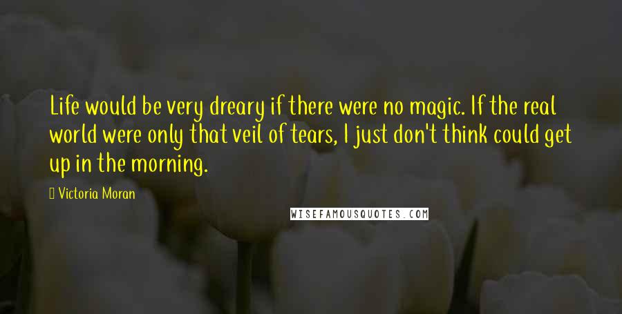 Victoria Moran Quotes: Life would be very dreary if there were no magic. If the real world were only that veil of tears, I just don't think could get up in the morning.