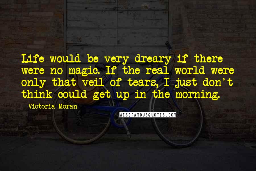 Victoria Moran Quotes: Life would be very dreary if there were no magic. If the real world were only that veil of tears, I just don't think could get up in the morning.