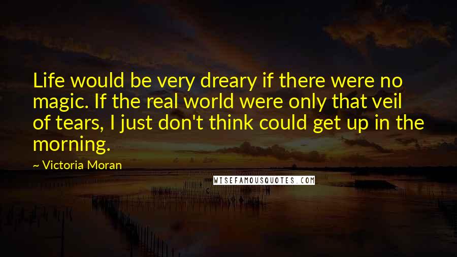 Victoria Moran Quotes: Life would be very dreary if there were no magic. If the real world were only that veil of tears, I just don't think could get up in the morning.