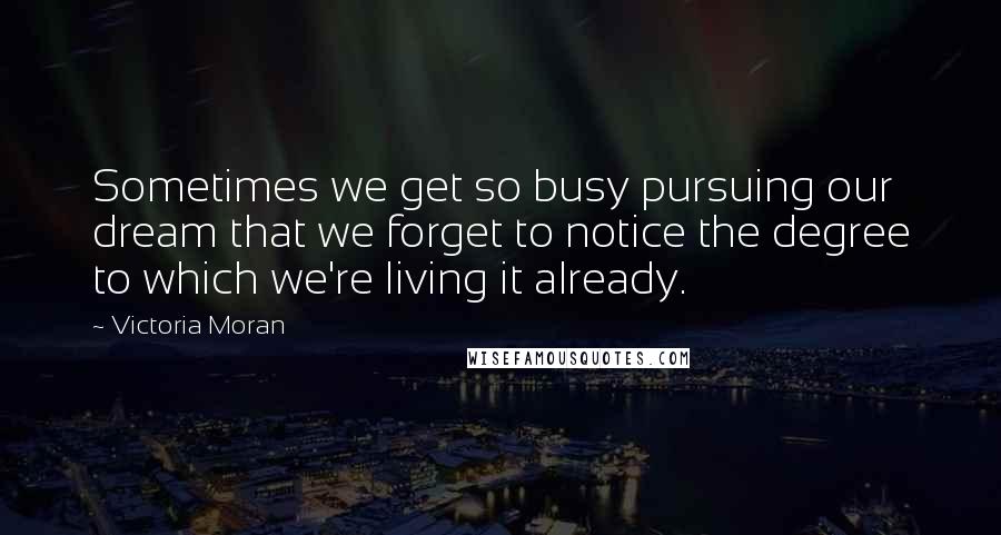 Victoria Moran Quotes: Sometimes we get so busy pursuing our dream that we forget to notice the degree to which we're living it already.