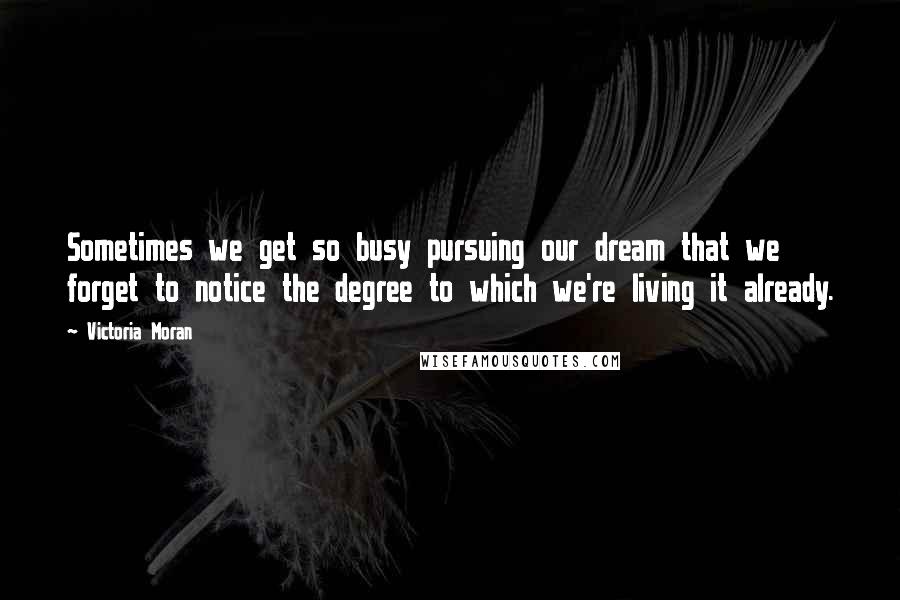 Victoria Moran Quotes: Sometimes we get so busy pursuing our dream that we forget to notice the degree to which we're living it already.