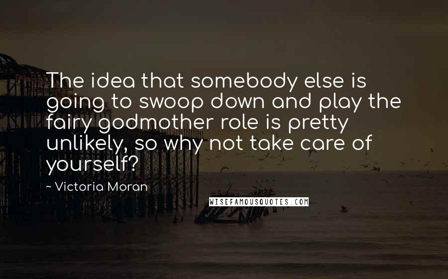 Victoria Moran Quotes: The idea that somebody else is going to swoop down and play the fairy godmother role is pretty unlikely, so why not take care of yourself?