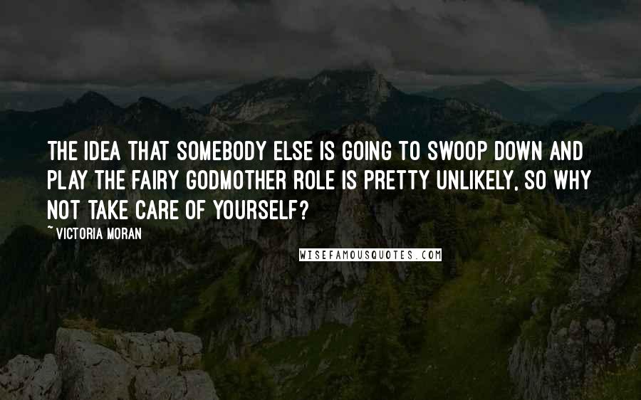 Victoria Moran Quotes: The idea that somebody else is going to swoop down and play the fairy godmother role is pretty unlikely, so why not take care of yourself?