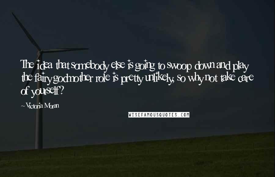 Victoria Moran Quotes: The idea that somebody else is going to swoop down and play the fairy godmother role is pretty unlikely, so why not take care of yourself?