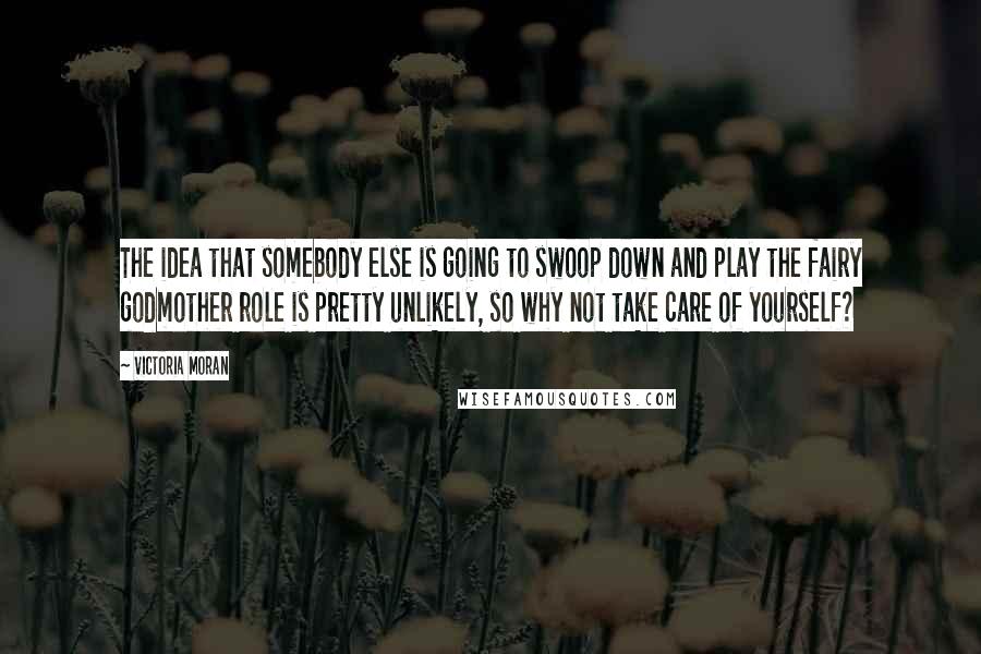 Victoria Moran Quotes: The idea that somebody else is going to swoop down and play the fairy godmother role is pretty unlikely, so why not take care of yourself?