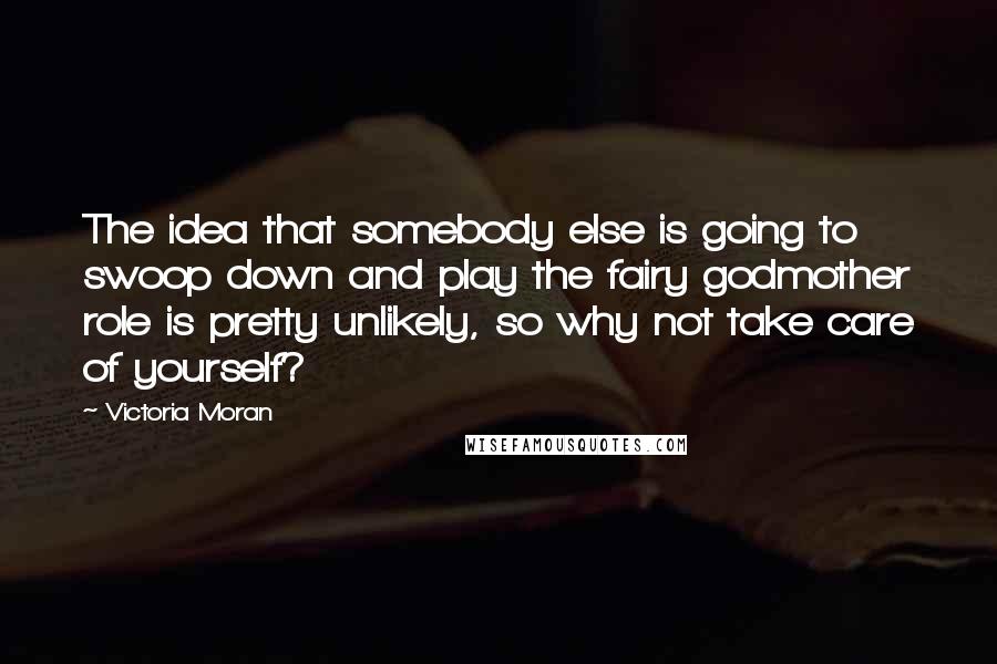 Victoria Moran Quotes: The idea that somebody else is going to swoop down and play the fairy godmother role is pretty unlikely, so why not take care of yourself?