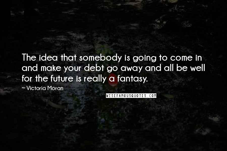 Victoria Moran Quotes: The idea that somebody is going to come in and make your debt go away and all be well for the future is really a fantasy.