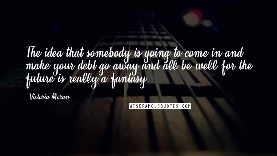 Victoria Moran Quotes: The idea that somebody is going to come in and make your debt go away and all be well for the future is really a fantasy.