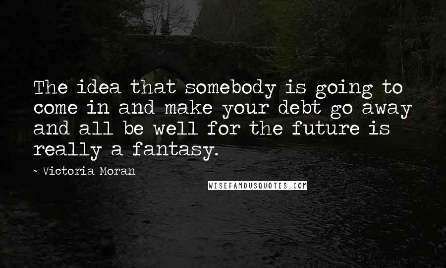 Victoria Moran Quotes: The idea that somebody is going to come in and make your debt go away and all be well for the future is really a fantasy.