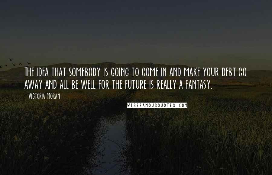 Victoria Moran Quotes: The idea that somebody is going to come in and make your debt go away and all be well for the future is really a fantasy.