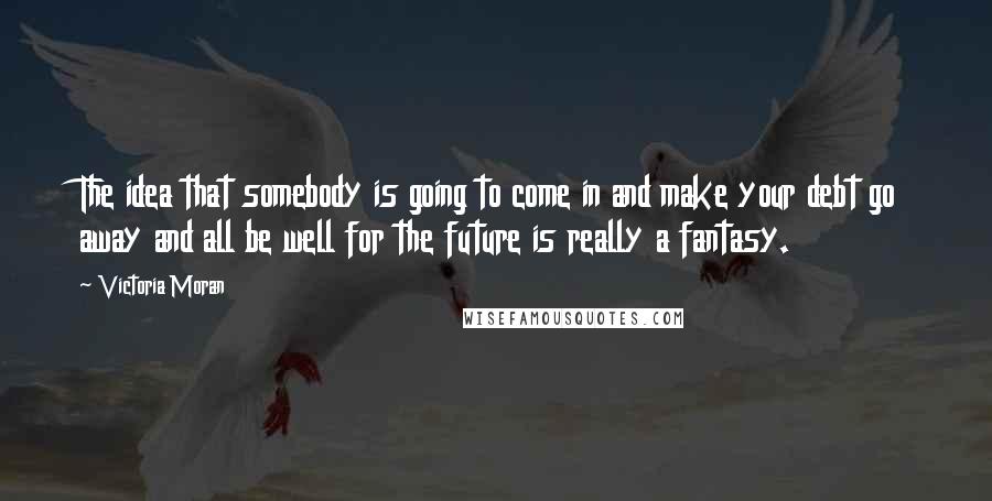 Victoria Moran Quotes: The idea that somebody is going to come in and make your debt go away and all be well for the future is really a fantasy.