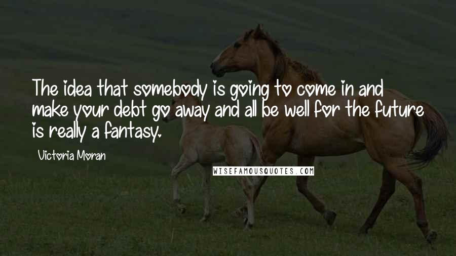 Victoria Moran Quotes: The idea that somebody is going to come in and make your debt go away and all be well for the future is really a fantasy.