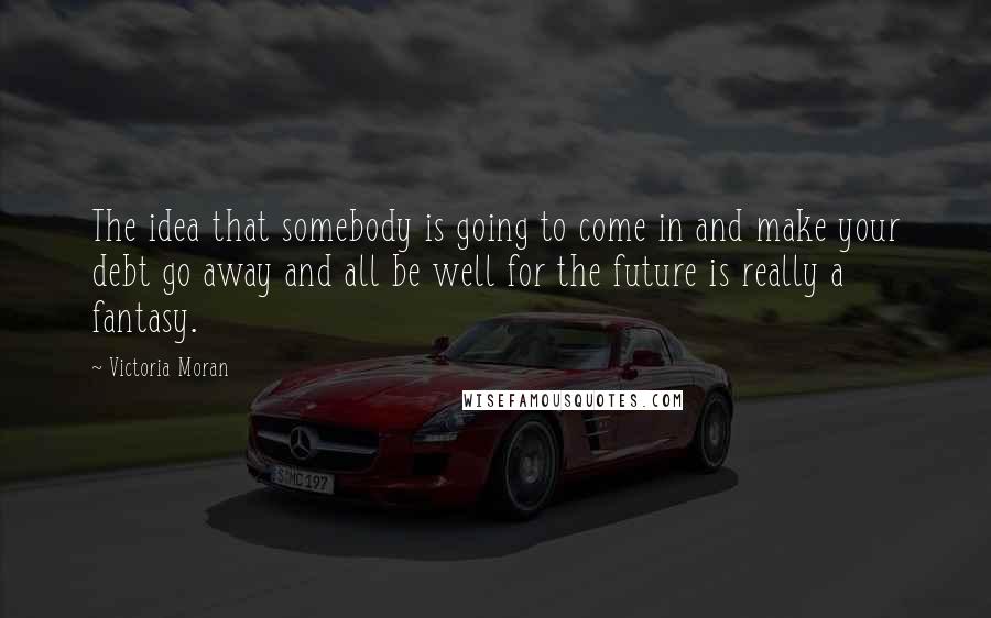 Victoria Moran Quotes: The idea that somebody is going to come in and make your debt go away and all be well for the future is really a fantasy.