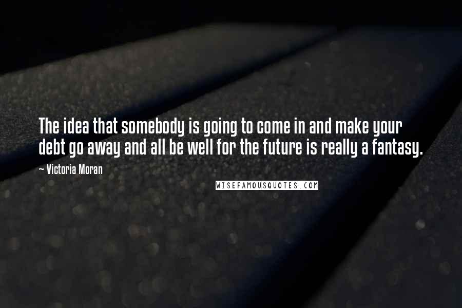 Victoria Moran Quotes: The idea that somebody is going to come in and make your debt go away and all be well for the future is really a fantasy.