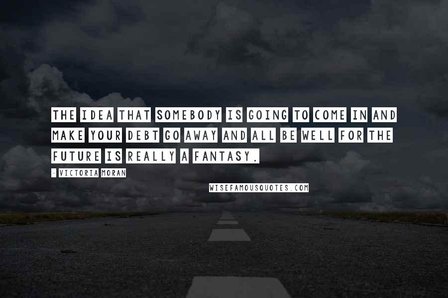 Victoria Moran Quotes: The idea that somebody is going to come in and make your debt go away and all be well for the future is really a fantasy.