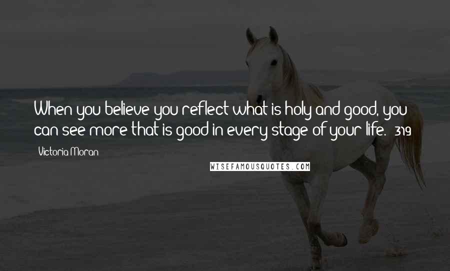 Victoria Moran Quotes: When you believe you reflect what is holy and good, you can see more that is good in every stage of your life. (319)