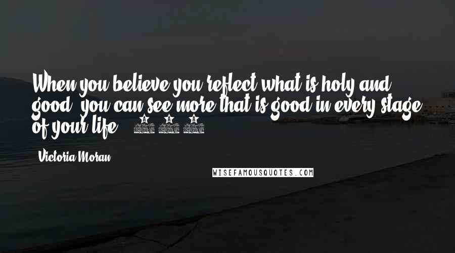 Victoria Moran Quotes: When you believe you reflect what is holy and good, you can see more that is good in every stage of your life. (319)