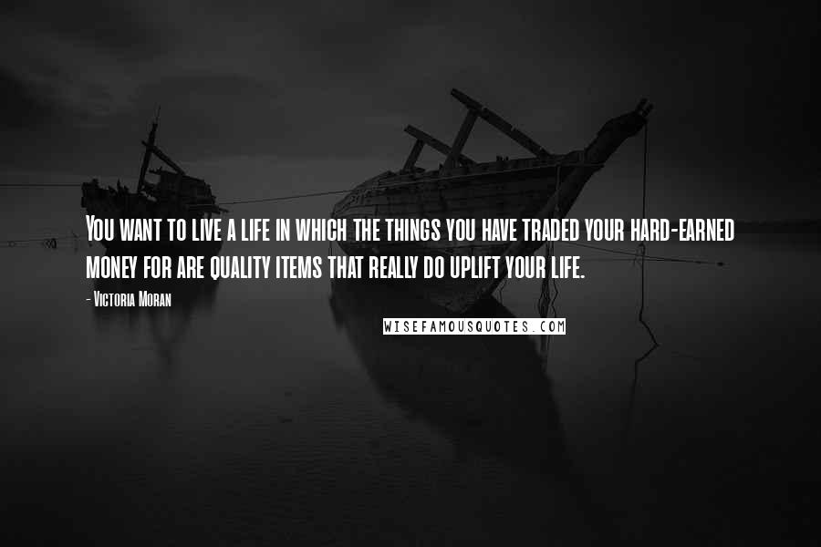 Victoria Moran Quotes: You want to live a life in which the things you have traded your hard-earned money for are quality items that really do uplift your life.