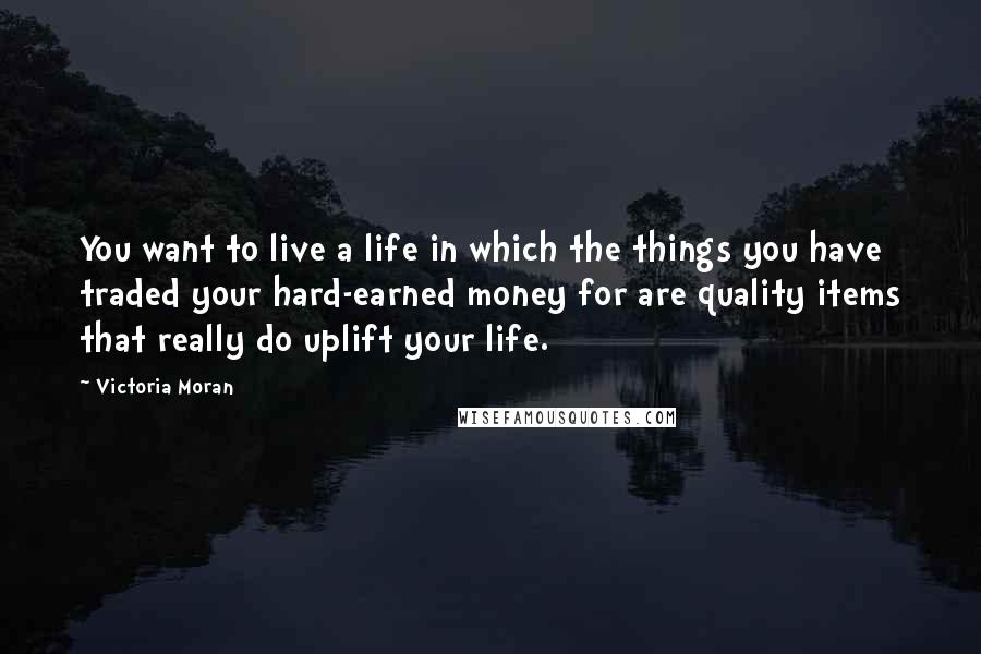 Victoria Moran Quotes: You want to live a life in which the things you have traded your hard-earned money for are quality items that really do uplift your life.