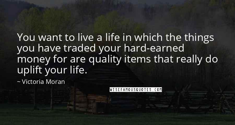 Victoria Moran Quotes: You want to live a life in which the things you have traded your hard-earned money for are quality items that really do uplift your life.