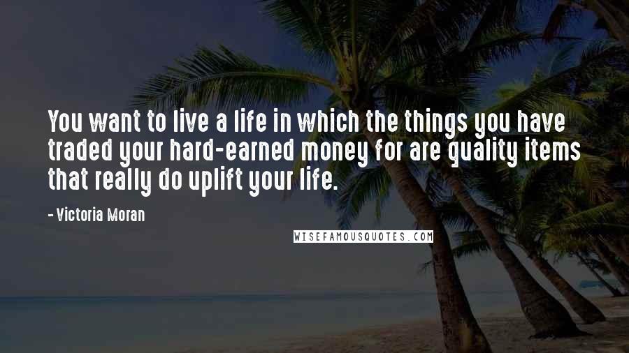 Victoria Moran Quotes: You want to live a life in which the things you have traded your hard-earned money for are quality items that really do uplift your life.