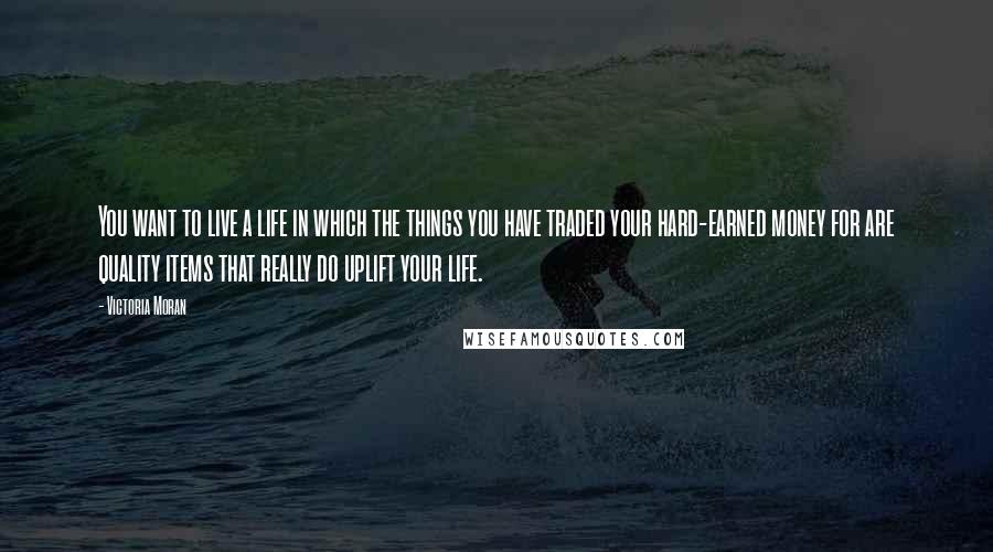 Victoria Moran Quotes: You want to live a life in which the things you have traded your hard-earned money for are quality items that really do uplift your life.