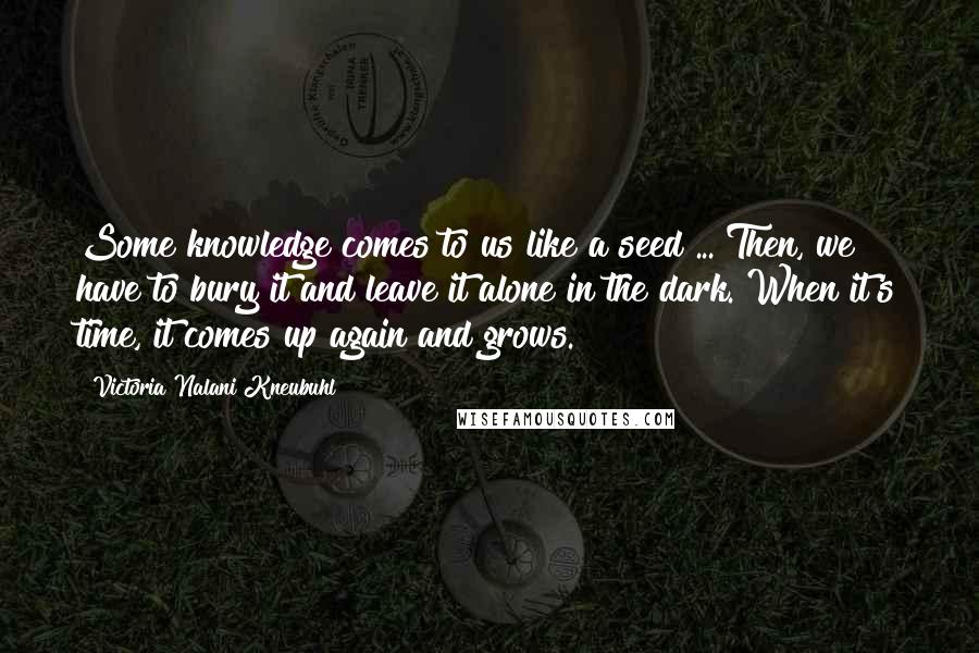 Victoria Nalani Kneubuhl Quotes: Some knowledge comes to us like a seed ... Then, we have to bury it and leave it alone in the dark. When it's time, it comes up again and grows.