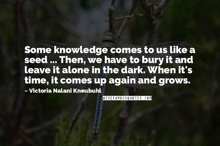 Victoria Nalani Kneubuhl Quotes: Some knowledge comes to us like a seed ... Then, we have to bury it and leave it alone in the dark. When it's time, it comes up again and grows.