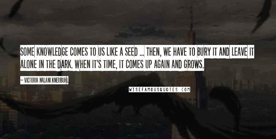 Victoria Nalani Kneubuhl Quotes: Some knowledge comes to us like a seed ... Then, we have to bury it and leave it alone in the dark. When it's time, it comes up again and grows.