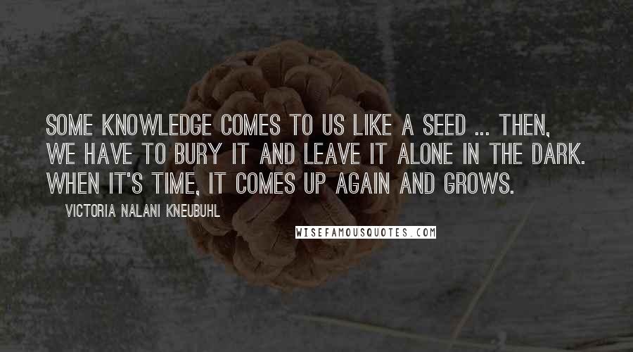 Victoria Nalani Kneubuhl Quotes: Some knowledge comes to us like a seed ... Then, we have to bury it and leave it alone in the dark. When it's time, it comes up again and grows.