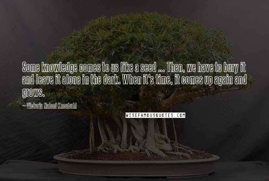 Victoria Nalani Kneubuhl Quotes: Some knowledge comes to us like a seed ... Then, we have to bury it and leave it alone in the dark. When it's time, it comes up again and grows.